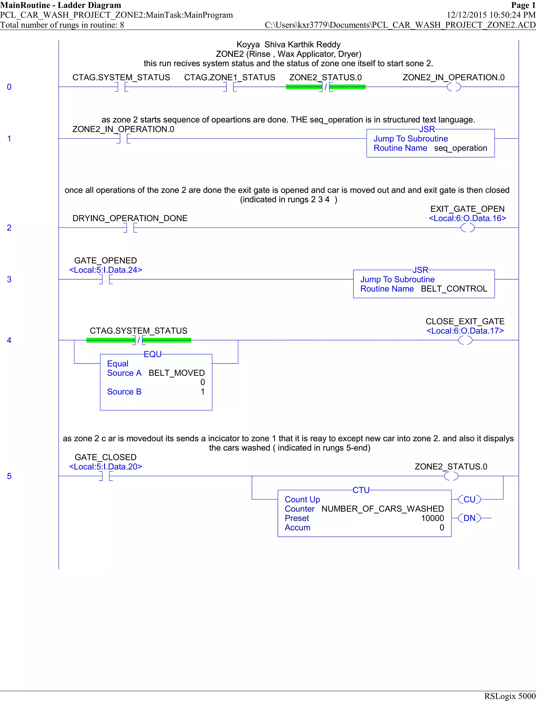 MainRoutine - Ladder Diagram Page 1
PCL_CAR_WASH_PROJECT_ZONE2:MainTask:MainProgram 12/12/2015 10:50:24 PM
Total number of rungs in routine: 8 C:Userskxr3779DocumentsPCL_CAR_WASH_PROJECT_ZONE2.ACD
RSLogix 5000
Koyya Shiva Karthik Reddy
ZONE2 (Rinse , Wax Applicator, Dryer)
this run recives system status and the status of zone one itself to start sone 2.
0
CTAG.SYSTEM_STATUS CTAG.ZONE1_STATUS
/
ZONE2_STATUS.0 ZONE2_IN_OPERATION.0
Koyya Shiva Karthik Reddy
ZONE2 (Rinse , Wax Applicator, Dryer)
this run recives system status and the status of zone one itself to start sone 2.
as zone 2 starts sequence of opeartions are done. THE seq_operation is in structured text language.
1
ZONE2_IN_OPERATION.0
Jump To Subroutine
Routine Name seq_operation
JSR
as zone 2 starts sequence of opeartions are done. THE seq_operation is in structured text language.
once all operations of the zone 2 are done the exit gate is opened and car is moved out and and exit gate is then closed
(indicated in rungs 2 3 4 )
2
DRYING_OPERATION_DONE
EXIT_GATE_OPEN
<Local:6:O.Data.16>
once all operations of the zone 2 are done the exit gate is opened and car is moved out and and exit gate is then closed
(indicated in rungs 2 3 4 )
3
GATE_OPENED
<Local:5:I.Data.24>
Jump To Subroutine
Routine Name BELT_CONTROL
JSR
4 /
CTAG.SYSTEM_STATUS
Equal
Source A BELT_MOVED
0
Source B 1
EQU
CLOSE_EXIT_GATE
<Local:6:O.Data.17>
as zone 2 c ar is movedout its sends a incicator to zone 1 that it is reay to except new car into zone 2. and also it dispalys
the cars washed ( indicated in rungs 5-end)
5
GATE_CLOSED
<Local:5:I.Data.20> ZONE2_STATUS.0
CU
DN
Count Up
Counter NUMBER_OF_CARS_WASHED
Preset 10000
Accum 0
CTU
as zone 2 c ar is movedout its sends a incicator to zone 1 that it is reay to except new car into zone 2. and also it dispalys
the cars washed ( indicated in rungs 5-end)
 