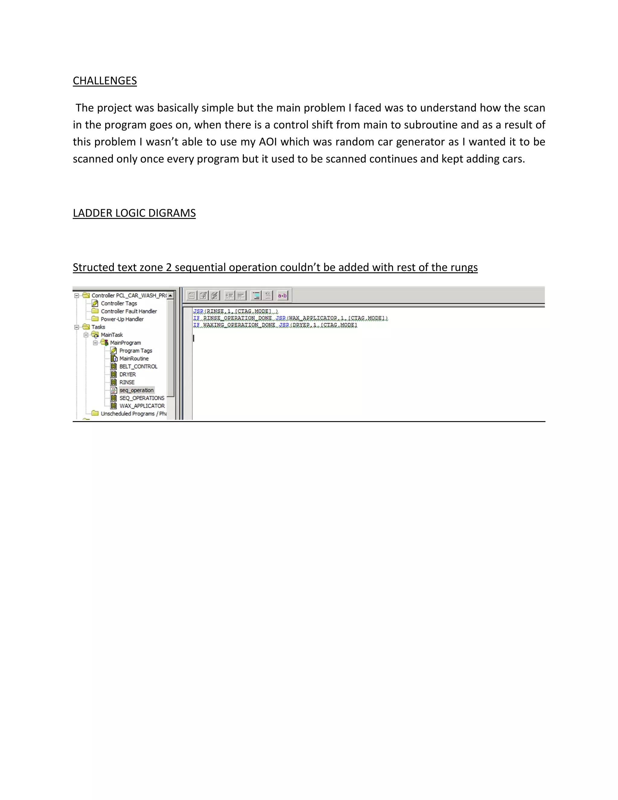 CHALLENGES
The project was basically simple but the main problem I faced was to understand how the scan
in the program goes on, when there is a control shift from main to subroutine and as a result of
this problem I wasn’t able to use my AOI which was random car generator as I wanted it to be
scanned only once every program but it used to be scanned continues and kept adding cars.
LADDER LOGIC DIGRAMS
Structed text zone 2 sequential operation couldn’t be added with rest of the rungs
 