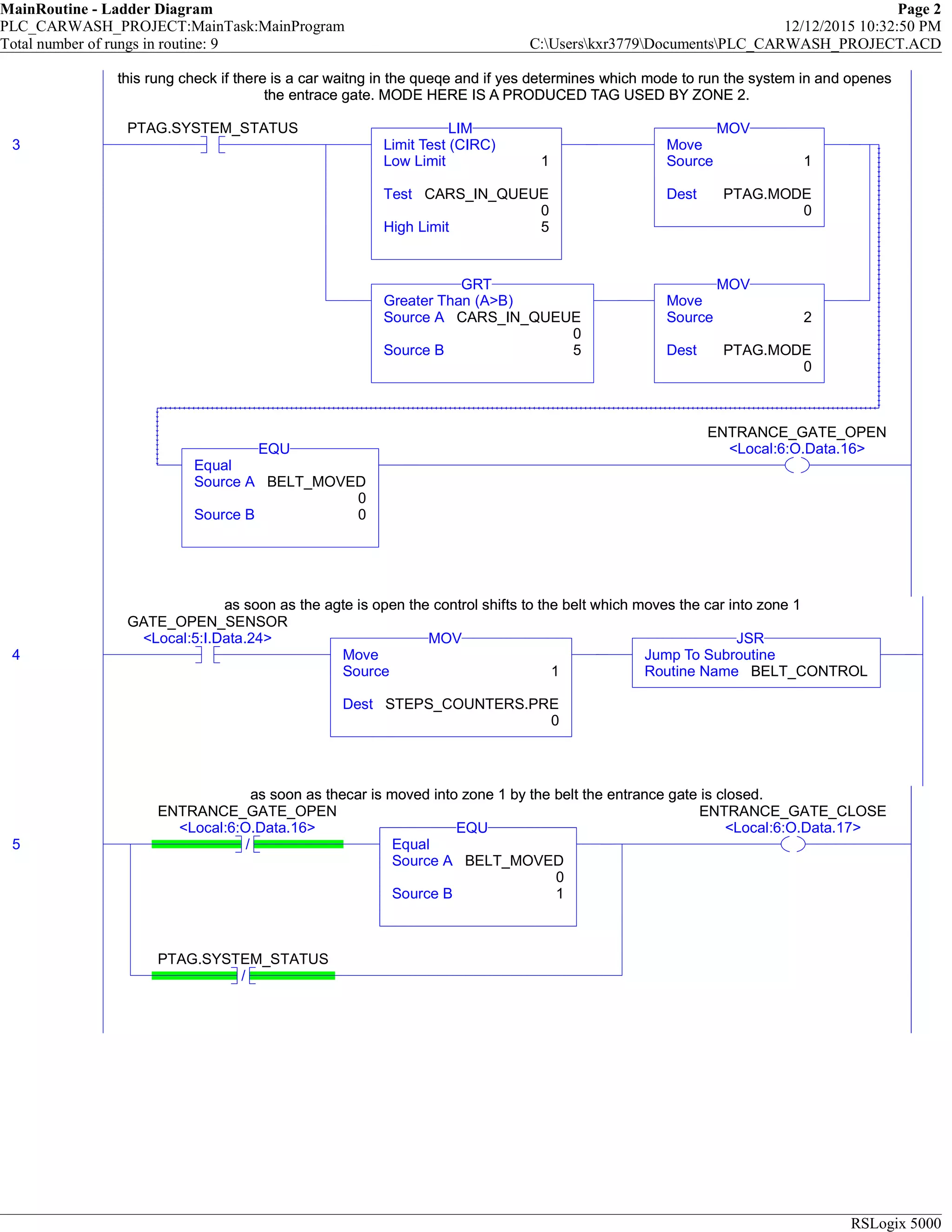 MainRoutine - Ladder Diagram Page 2
PLC_CARWASH_PROJECT:MainTask:MainProgram 12/12/2015 10:32:50 PM
Total number of rungs in routine: 9 C:Userskxr3779DocumentsPLC_CARWASH_PROJECT.ACD
RSLogix 5000
this rung check if there is a car waitng in the queqe and if yes determines which mode to run the system in and openes
the entrace gate. MODE HERE IS A PRODUCED TAG USED BY ZONE 2.
3
PTAG.SYSTEM_STATUS
Limit Test (CIRC)
Low Limit 1
Test CARS_IN_QUEUE
0
High Limit 5
LIM
Move
Source 1
Dest PTAG.MODE
0
MOV
Greater Than (A>B)
Source A CARS_IN_QUEUE
0
Source B 5
GRT
Move
Source 2
Dest PTAG.MODE
0
MOV
Equal
Source A BELT_MOVED
0
Source B 0
EQU
ENTRANCE_GATE_OPEN
<Local:6:O.Data.16>
this rung check if there is a car waitng in the queqe and if yes determines which mode to run the system in and openes
the entrace gate. MODE HERE IS A PRODUCED TAG USED BY ZONE 2.
as soon as the agte is open the control shifts to the belt which moves the car into zone 1
4
GATE_OPEN_SENSOR
<Local:5:I.Data.24>
Move
Source 1
Dest STEPS_COUNTERS.PRE
0
MOV
Jump To Subroutine
Routine Name BELT_CONTROL
JSR
as soon as the agte is open the control shifts to the belt which moves the car into zone 1
as soon as thecar is moved into zone 1 by the belt the entrance gate is closed.
5 /
ENTRANCE_GATE_OPEN
<Local:6:O.Data.16>
Equal
Source A BELT_MOVED
0
Source B 1
EQU
/
PTAG.SYSTEM_STATUS
ENTRANCE_GATE_CLOSE
<Local:6:O.Data.17>
as soon as thecar is moved into zone 1 by the belt the entrance gate is closed.
 