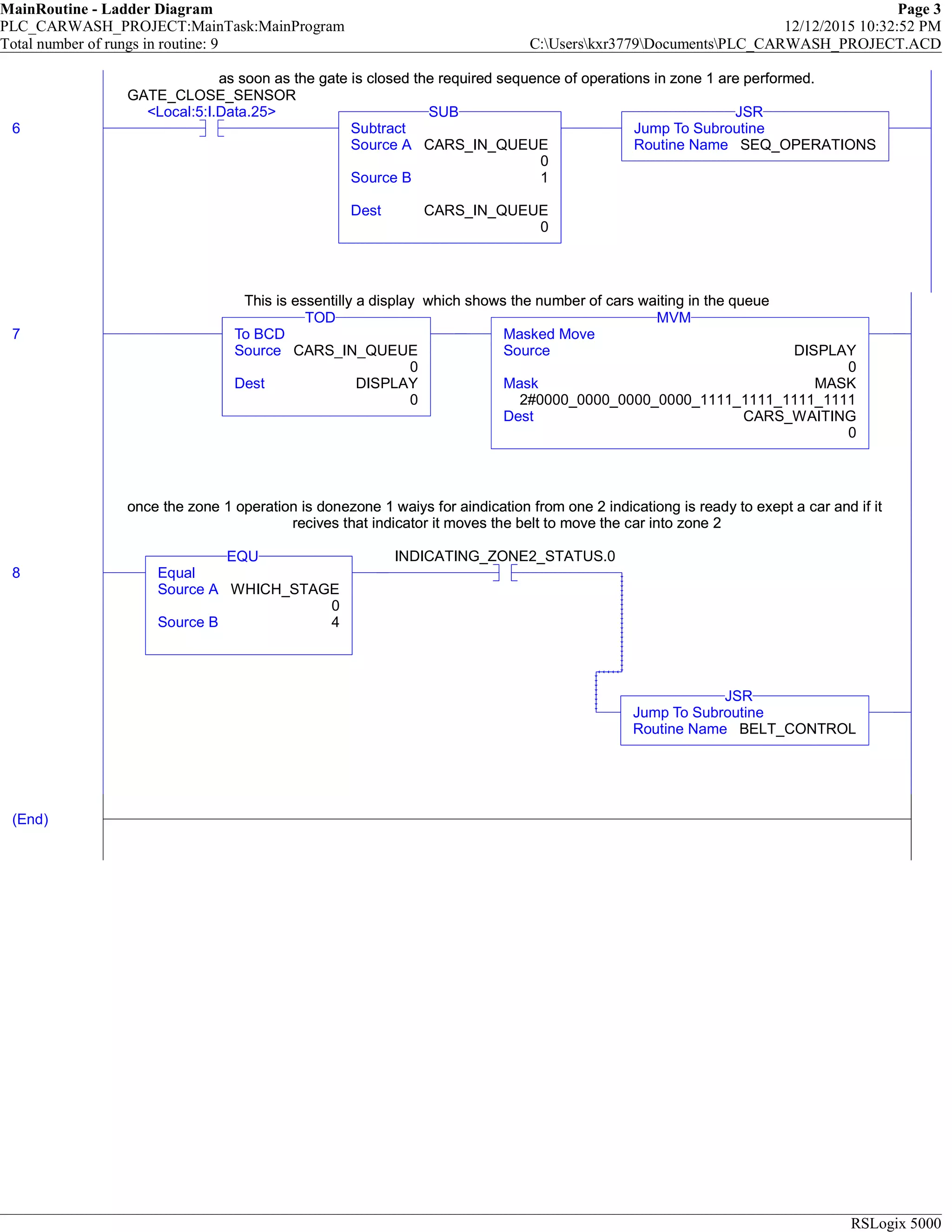 MainRoutine - Ladder Diagram Page 3
PLC_CARWASH_PROJECT:MainTask:MainProgram 12/12/2015 10:32:52 PM
Total number of rungs in routine: 9 C:Userskxr3779DocumentsPLC_CARWASH_PROJECT.ACD
RSLogix 5000
as soon as the gate is closed the required sequence of operations in zone 1 are performed.
6
GATE_CLOSE_SENSOR
<Local:5:I.Data.25>
Subtract
Source A CARS_IN_QUEUE
0
Source B 1
Dest CARS_IN_QUEUE
0
SUB
Jump To Subroutine
Routine Name SEQ_OPERATIONS
JSR
as soon as the gate is closed the required sequence of operations in zone 1 are performed.
This is essentilly a display which shows the number of cars waiting in the queue
7 To BCD
Source CARS_IN_QUEUE
0
Dest DISPLAY
0
TOD
Masked Move
Source DISPLAY
0
Mask MASK
2#0000_0000_0000_0000_1111_1111_1111_1111
Dest CARS_WAITING
0
MVM
This is essentilly a display which shows the number of cars waiting in the queue
once the zone 1 operation is donezone 1 waiys for aindication from one 2 indicationg is ready to exept a car and if it
recives that indicator it moves the belt to move the car into zone 2
8 Equal
Source A WHICH_STAGE
0
Source B 4
EQU INDICATING_ZONE2_STATUS.0
Jump To Subroutine
Routine Name BELT_CONTROL
JSR
once the zone 1 operation is donezone 1 waiys for aindication from one 2 indicationg is ready to exept a car and if it
recives that indicator it moves the belt to move the car into zone 2
(End)
 