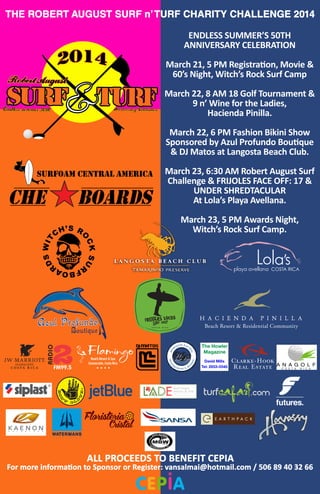 surfoam central america
ENDLESS SUMMER’S 50TH
ANNIVERSARY CELEBRATION
March 21, 5 PM Registration, Movie &
60’s Night, Witch’s Rock Surf Camp
March 22, 8 AM 18 Golf Tournament &
9 n’ Wine for the Ladies,
Hacienda Pinilla.
March 22, 6 PM Fashion Bikini Show
Sponsored by Azul Profundo Boutique
& DJ Matos at Langosta Beach Club.
March 23, 6:30 AM Robert August Surf
Challenge & FRIJOLES FACE OFF: 17 &
UNDER SHREDTACULAR
At Lola’s Playa Avellana.
March 23, 5 PM Awards Night,
Witch’s Rock Surf Camp.
THE ROBERT AUGUST SURF n’TURF CHARITY CHALLENGE 2014
ALL PROCEEDS TO BENEFIT CEPIA
For more information to Sponsor or Register: vansalmai@hotmail.com / 506 89 40 32 66
Man
agem ent & Re
ntals
HO
RIZON PACI
FIC
Floristeria
Cristal
 