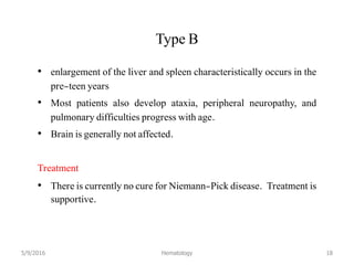 Type B
• enlargement of the liver and spleen characteristically occurs in the
pre-teen years
• Most patients also develop ataxia, peripheral neuropathy, and
pulmonary difficulties progress with age.
• Brain is generally not affected.
Treatment
• There is currently no cure for Niemann-Pick disease. Treatment is
supportive.
5/9/2016 Hematology 18
 