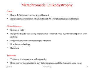 Metachromatic Leukodystrophy
Cause
• Due to deficiency of enzyme arylsulfataseA
• Resulting in accumulation of sulfatides in CNS, peripheral nerves and kidneys
Clinical features
• Normal at birth
• Develop difficulty in walking and tendency to fall followed by intermittent pain in arms
and legs
• Progressive loss of vision leading to blindness
• Developmental delays
• Dementia
Treatment
• Treatment is symptomatic and supportive
• Bone marrow transplantation may delay progression of the disease in some casses
5/9/2016 Hematology 25
 