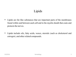 Lipids
• Lipids are fat-like substances that are important parts of the membranes
found within and between each cell and in the myelin sheath that coats and
protects the nerves.
• Lipids include oils, fatty acids, waxes, steroids (such as cholesterol and
estrogen), and other related compounds.
5/9/2016 Hematology 3
 