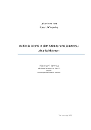 University of Kent
School of Computing
Predicting volume of distribution for drug compounds
using decision trees
NITHYAKALYANI CHINNAIAH
MSc ADVANCED COMPUTER SCIENCE
2015/2016
Under the supervision of Professor Alex Freitas
Word count: About 10,300
 