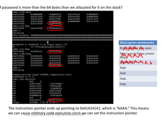 f password is more than the 64 bytes than we allocated for it on the stack?
The instruction pointer ends up pointing to 0x41414141, which is “AAAA.” This means
we can cause arbitrary code execution since we can set the instruction pointer.http://opensecuritytraining.info/Exploits1.html
 