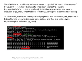 Since 0x41414141 is arbitrary, we have achieved our goal of “Arbitrary code execution.”
However, 0x41414141 isn’t very useful since it just crashes the program
(because 0x41414141 points to nowhere). Remember what we want to achieve is
execution of go_shell() since that does something useful (gives us administrator access).
To achieve this, we first fill up the password[64] buffer with 64 bytes of junk, then 4 extra
bytes of junk to overwrite the saved frame pointer, and then also write 4 bytes
representing the address of go_shell().
http://opensecuritytraining.info/Exploits1.html
 