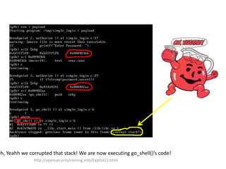 Oh, Yeahh we corrupted that stack! We are now executing go_shell()’s code!
http://opensecuritytraining.info/Exploits1.html
 