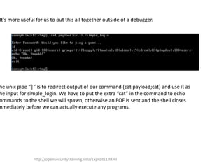 It’s more useful for us to put this all together outside of a debugger.
he unix pipe “|” is to redirect output of our command (cat payload;cat) and use it as
he input for simple_login. We have to put the extra “cat” in the command to echo
ommands to the shell we will spawn, otherwise an EOF is sent and the shell closes
mmediately before we can actually execute any programs.
http://opensecuritytraining.info/Exploits1.html
 
