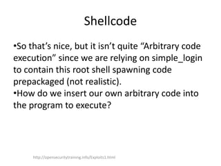 Shellcode
•So that’s nice, but it isn’t quite “Arbitrary code
execution” since we are relying on simple_login
to contain this root shell spawning code
prepackaged (not realistic).
•How do we insert our own arbitrary code into
the program to execute?
http://opensecuritytraining.info/Exploits1.html
 