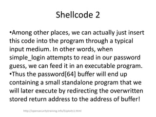 Shellcode 2
•Among other places, we can actually just insert
this code into the program through a typical
input medium. In other words, when
simple_login attempts to read in our password
guess, we can feed it in an executable program.
•Thus the password[64] buffer will end up
containing a small standalone program that we
will later execute by redirecting the overwritten
stored return address to the address of buffer!
http://opensecuritytraining.info/Exploits1.html
 