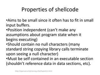 Properties of shellcode
•Aims to be small since it often has to fit in small
input buffers.
•Position independent (can’t make any
assumptions about program state when it
begins executing)
•Should contain no null characters (many
standard string copying library calls terminate
upon seeing a null character)
•Must be self contained in an executable section
(shouldn’t reference data in data sections, etc).
http://opensecuritytraining.info/Exploits1.html
 