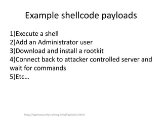 Example shellcode payloads
1)Execute a shell
2)Add an Administrator user
3)Download and install a rootkit
4)Connect back to attacker controlled server and
wait for commands
5)Etc…
http://opensecuritytraining.info/Exploits1.html
 
