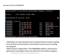Can we use it as shellcode?
1)Null bytes are bad. Basically every standard library function is going
to treat those null characters as terminators and end up truncating
our program.
2)Not position independent. That 0x80490a4 address referenced is
going to be meaningless when we inject this into another program.
http://opensecuritytraining.info/Exploits1.html
 