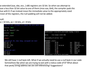 he extended (eax, ebx, ecx…) x86 registers are 32 bit. So when we attempt to
Move a less than 32 bit value to one of them (mov eax, 0x4), the compiler pads the
alue with 0. If we instead move the immediate value to the appropriately sized
ersion of the registers, the null padding will not be added.
ecall:
ax = 32 bits, ax = 16 bits, al = 8 bits
We still have 1 null byte left. What if we actually need to use a null byte in our code
Somewhere like when we are trying to exit with a status code of 0? What about
that pesky string address we are still referencing? Suggestions?
http://opensecuritytraining.info/Exploits1.html
 