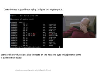 Corey burned a good hour trying to figure this mystery out…
Standard library functions also truncate on the new line byte (0x0a)! Hence 0x0a
Is bad like null bytes!
http://opensecuritytraining.info/Exploits1.html
 