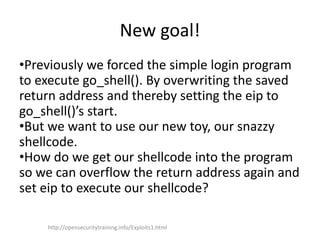 New goal!
•Previously we forced the simple login program
to execute go_shell(). By overwriting the saved
return address and thereby setting the eip to
go_shell()’s start.
•But we want to use our new toy, our snazzy
shellcode.
•How do we get our shellcode into the program
so we can overflow the return address again and
set eip to execute our shellcode?
http://opensecuritytraining.info/Exploits1.html
 