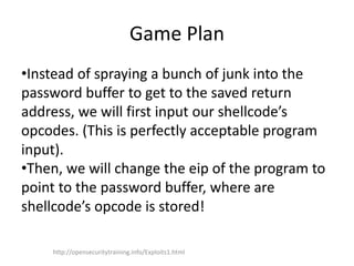 Game Plan
•Instead of spraying a bunch of junk into the
password buffer to get to the saved return
address, we will first input our shellcode’s
opcodes. (This is perfectly acceptable program
input).
•Then, we will change the eip of the program to
point to the password buffer, where are
shellcode’s opcode is stored!
http://opensecuritytraining.info/Exploits1.html
 