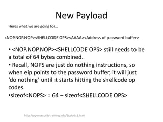 New Payload
Heres what we are going for…
<NOP.NOP.NOP><SHELLCODE OPS><AAAA><Address of password buffer>
• <NOP.NOP.NOP><SHELLCODE OPS> still needs to be
a total of 64 bytes combined.
• Recall, NOPS are just do nothing instructions, so
when eip points to the password buffer, it will just
‘do nothing’ until it starts hitting the shellcode op
codes.
•sizeof<NOPS> = 64 – sizeof<SHELLCODE OPS>
http://opensecuritytraining.info/Exploits1.html
 