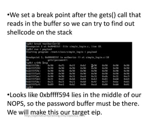•We set a break point after the gets() call that
reads in the buffer so we can try to find out
shellcode on the stack
•Looks like 0xbffff594 lies in the middle of our
NOPS, so the password buffer must be there.
We will make this our target eip.http://opensecuritytraining.info/Exploits1.html
 