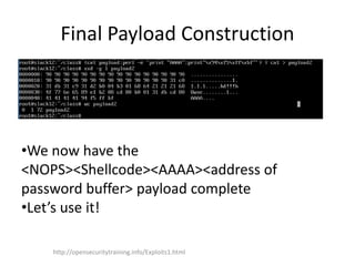 Final Payload Construction
•We now have the
<NOPS><Shellcode><AAAA><address of
password buffer> payload complete
•Let’s use it!
http://opensecuritytraining.info/Exploits1.html
 