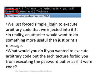 •We just forced simple_login to execute
arbitrary code that we injected into it!!!
•In reality, an attacker would want to do
something more useful than just print a
message.
•What would you do if you wanted to execute
arbitrary code but the architecture forbid you
from executing the password buffer as if it were
code?
http://opensecuritytraining.info/Exploits1.html
 