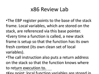 x86 Review Lab
•The EBP register points to the base of the stack
frame. Local variables, which are stored on the
stack, are referenced via this base pointer.
•Every time a function is called, a new stack
frame is setup so that the function has its own
fresh context (its own clean set of local
variables).
•The call instruction also puts a return address
on the stack so that the function knows where
to return execution to.http://opensecuritytraining.info/Exploits1.html
 