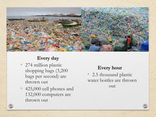 Every day
• 274 million plastic
shopping bags (3,200
bags per second) are
thrown out
• 425,000 cell phones and
132,000 computers are
thrown out
Every hour
• 2.5 thousand plastic
water bottles are thrown
out
 