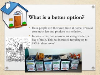 What is a better option?
• Have people sort their own trash at home, it would
cost much less and produce less pollution.
• In some areas, homeowners are charged a fee per
bag of trash. This has increased recycling up to
85% in these areas!
 