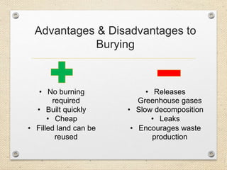 Advantages & Disadvantages to
Burying
• No burning
required
• Built quickly
• Cheap
• Filled land can be
reused
• Releases
Greenhouse gases
• Slow decomposition
• Leaks
• Encourages waste
production
 
