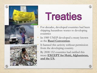 • For decades, developed countries had been
shipping hazardous wastes to developing
countries
• In 1989 UNEP developed a treaty known
as the Basel Convention.
• It banned this activity without permission
from the developing country.
• By 2008 152 countries had ratified this
treaty EXCEPT for Haiti, Afghanistan,
and the US.
 