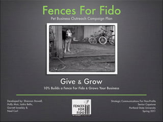 Fences For FidoPet Business Outreach Campaign Plan
Give & Grow
10% Builds a Fence For Fido & Grows Your Business
Developed by: Shannon Stowell,
Holly Muir, Isidro Bello,
Garrett Israelsky &
Neal Corl
Strategic Communications For Non-Profits
Senior Capstone
Portland State University
Spring 2011
 