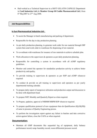 • Had worked as a Technical Supervisor in a SOFT GELATIN CAPSULE Department
in Casil Industries Ltd (A Member Group Of Cadila Pharmaceutical Ltd.) from
6th
May2007 to 27th
Aug 2008.
In Sun Pharmaceutical Industries Ltd :
• To assist the Manager in batch manufacturing and packing of department.
• Responsible for the day to day production planning.
• As per daily production planning, to generate work order for raw material through ERP
system then send work order to warehouse for dispensing of raw material.
• To co-ordinate with warehouse for issuance of raw materials to achieve schedule plan.
• Work allocation to the supervisors & operators as per daily production planning.
• Responsible for controlling a system in accordance with all cGMP regulatory
guidelines.
• Monitor and control the operator for standardize production activity to achieve better
productivity and quality.
• To provide training to supervisors & operators as per SOP and cGMP whenever
required.
• To conduct & provide on job training to supervisors and operators as per yearly
departmental training calendar.
• To prepare daily report of menpower utilization and production output and discussion to
be done with department head.
• To prepare WIP, Monthly and Quarterly Report as when required.
• To Prepare, updation, approval of MBMR/MBPR/SOP whenever required.
• To prepare qualification protocol of new equipment then do Qualification (IQ,OQ,PQ)
of same in presence of Quality Engineering person.
• To perform the investigation report against any failure in batches and take corrective
action against failure, close the CAPA as when required.
Documentation:
• Maintain all GMP documents like sequential log of equipment, daily balance
performance record, temp–humidity record, room differential pressure record.
Job Responsibilities
 