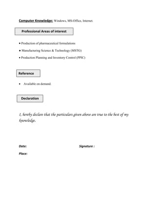Computer Knowledge: Windows, MS-Office, Internet.
• Production of pharmaceutical formulations
● Manufacturing Science & Technology (MSTG)
• Production Planning and Inventory Control (PPIC)
• Available on demand.
I, hereby declare that the particulars given above are true to the best of my
knowledge.
Date: Signature :
Place:
Professional Areas of interest
Declaration
Reference
 