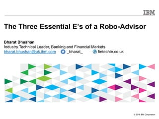 © 2016 IBM Corporation
The Three Essential E’s of a Robo-Advisor
Bharat Bhushan
Industry Technical Leader, Banking and Financial Markets
bharat.bhushan@uk.ibm.com _bharat_ fintechie.co.uk
 