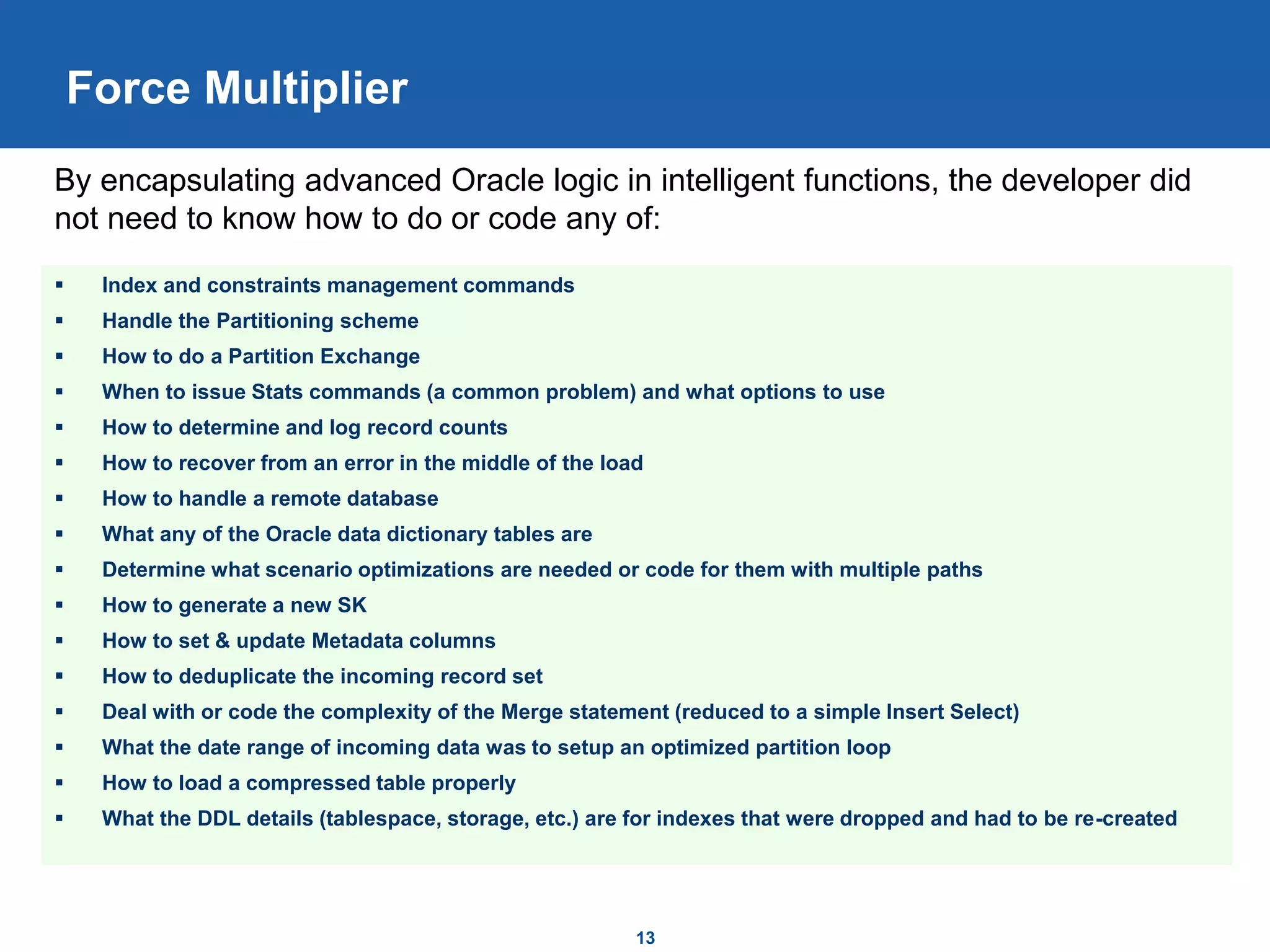 13
Force Multiplier
 Index and constraints management commands
 Handle the Partitioning scheme
 How to do a Partition Exchange
 When to issue Stats commands (a common problem) and what options to use
 How to determine and log record counts
 How to recover from an error in the middle of the load
 How to handle a remote database
 What any of the Oracle data dictionary tables are
 Determine what scenario optimizations are needed or code for them with multiple paths
 How to generate a new SK
 How to set & update Metadata columns
 How to deduplicate the incoming record set
 Deal with or code the complexity of the Merge statement (reduced to a simple Insert Select)
 What the date range of incoming data was to setup an optimized partition loop
 How to load a compressed table properly
 What the DDL details (tablespace, storage, etc.) are for indexes that were dropped and had to be re-created
By encapsulating advanced Oracle logic in intelligent functions, the developer did
not need to know how to do or code any of:
 