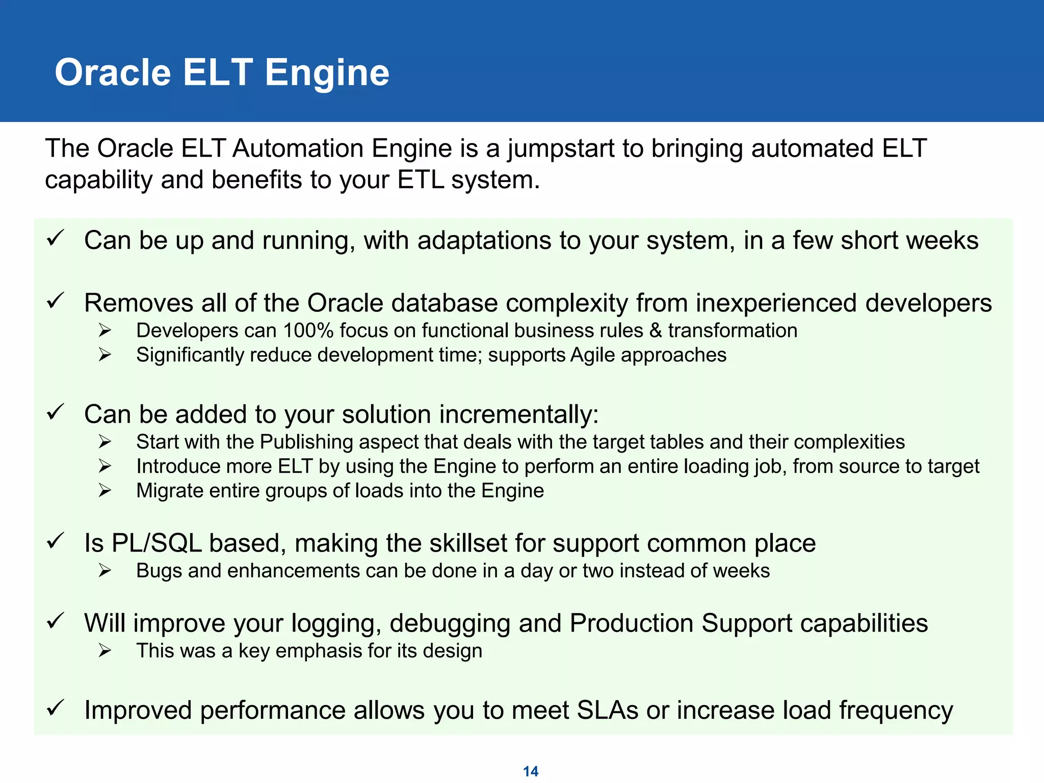 14
Oracle ELT Engine
 Can be up and running, with adaptations to your system, in a few short weeks
 Removes all of the Oracle database complexity from inexperienced developers
 Developers can 100% focus on functional business rules & transformation
 Significantly reduce development time; supports Agile approaches
 Can be added to your solution incrementally:
 Start with the Publishing aspect that deals with the target tables and their complexities
 Introduce more ELT by using the Engine to perform an entire loading job, from source to target
 Migrate entire groups of loads into the Engine
 Is PL/SQL based, making the skillset for support common place
 Bugs and enhancements can be done in a day or two instead of weeks
 Will improve your logging, debugging and Production Support capabilities
 This was a key emphasis for its design
 Improved performance allows you to meet SLAs or increase load frequency
The Oracle ELT Automation Engine is a jumpstart to bringing automated ELT
capability and benefits to your ETL system.
 