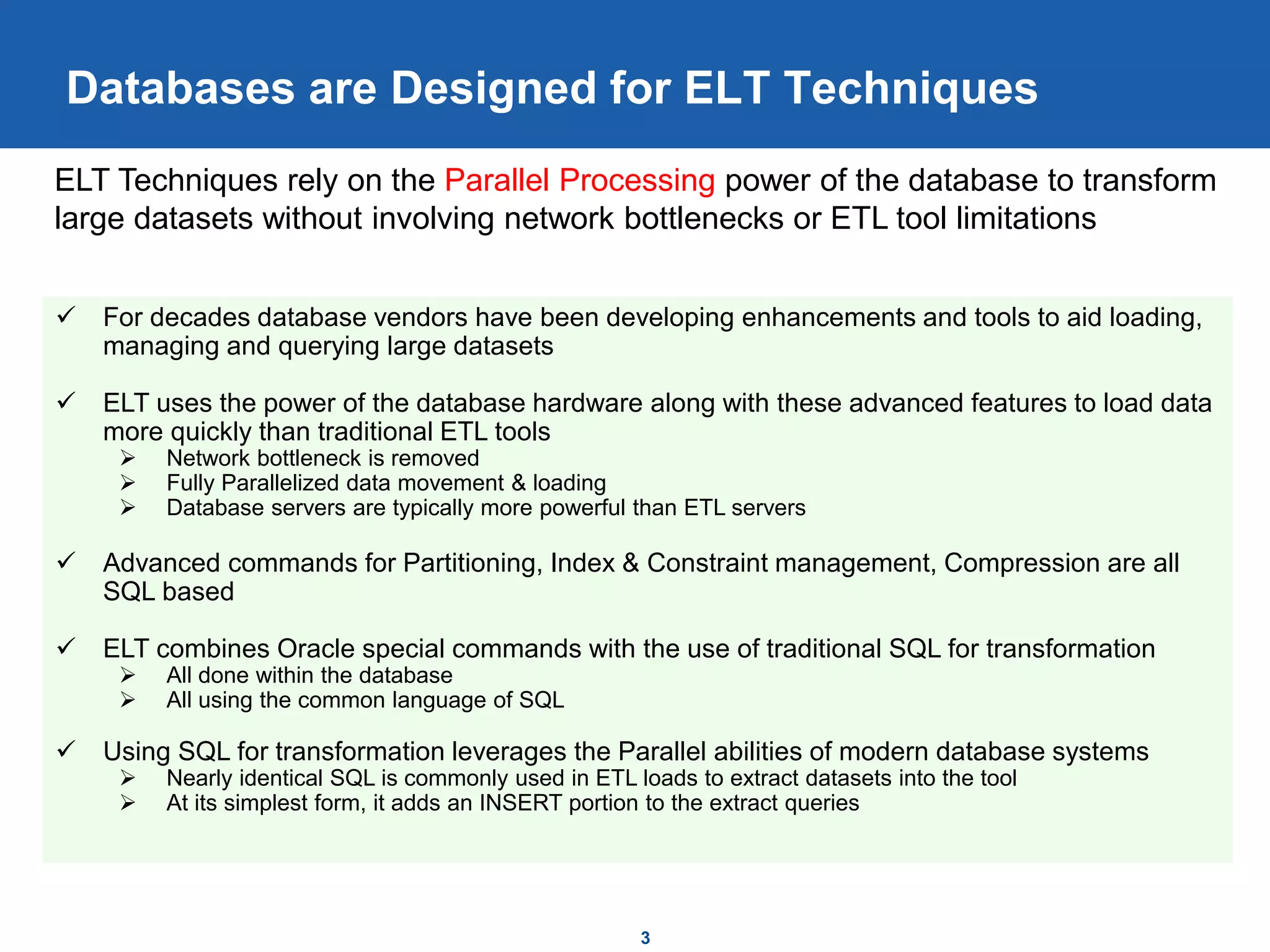 Databases are Designed for ELT Techniques
3
 For decades database vendors have been developing enhancements and tools to aid loading,
managing and querying large datasets
 ELT uses the power of the database hardware along with these advanced features to load data
more quickly than traditional ETL tools
 Network bottleneck is removed
 Fully Parallelized data movement & loading
 Database servers are typically more powerful than ETL servers
 Advanced commands for Partitioning, Index & Constraint management, Compression are all
SQL based
 ELT combines Oracle special commands with the use of traditional SQL for transformation
 All done within the database
 All using the common language of SQL
 Using SQL for transformation leverages the Parallel abilities of modern database systems
 Nearly identical SQL is commonly used in ETL loads to extract datasets into the tool
 At its simplest form, it adds an INSERT portion to the extract queries
ELT Techniques rely on the Parallel Processing power of the database to transform
large datasets without involving network bottlenecks or ETL tool limitations
 