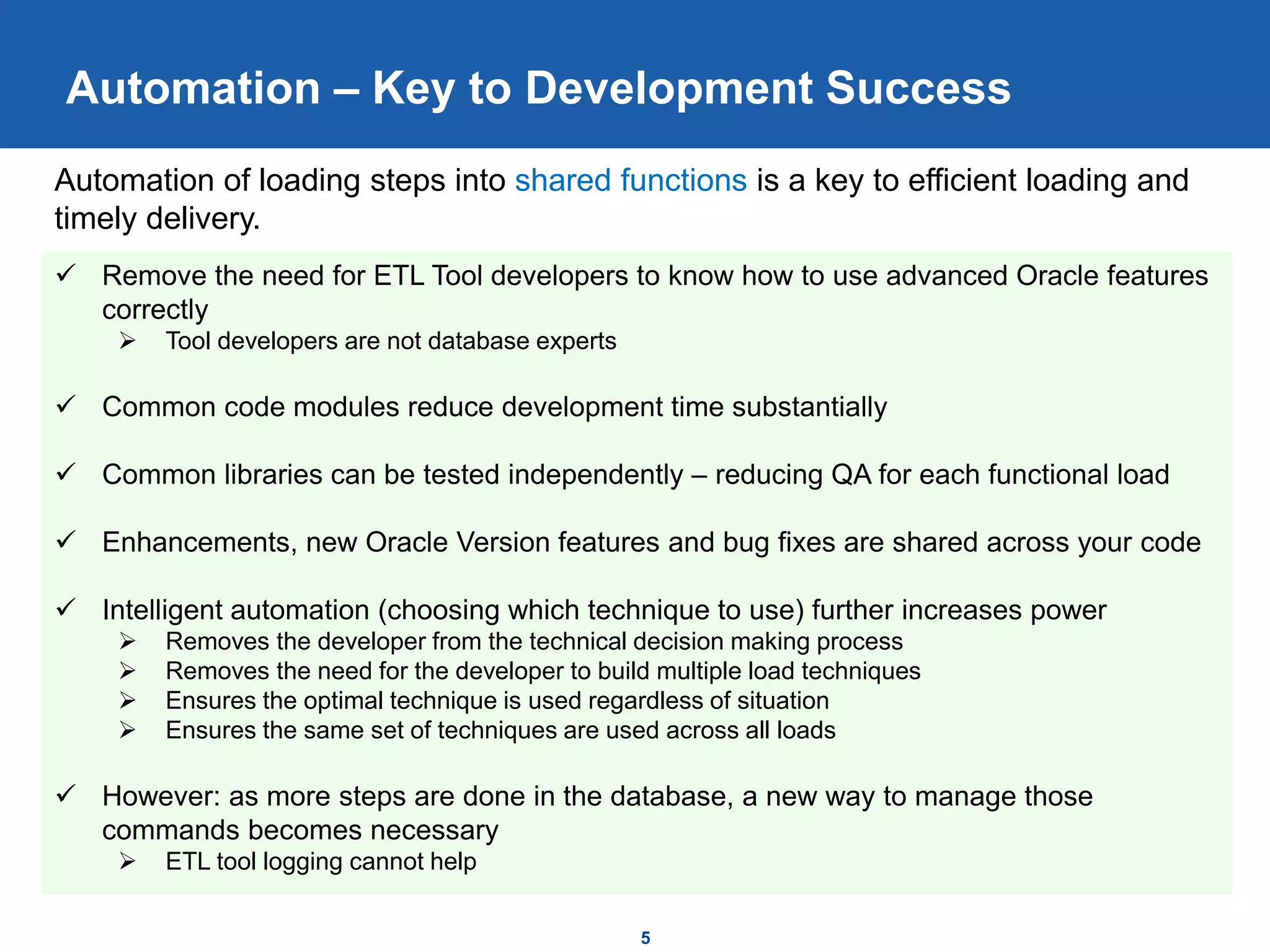 Automation – Key to Development Success
5
 Remove the need for ETL Tool developers to know how to use advanced Oracle features
correctly
 Tool developers are not database experts
 Common code modules reduce development time substantially
 Common libraries can be tested independently – reducing QA for each functional load
 Enhancements, new Oracle Version features and bug fixes are shared across your code
 Intelligent automation (choosing which technique to use) further increases power
 Removes the developer from the technical decision making process
 Removes the need for the developer to build multiple load techniques
 Ensures the optimal technique is used regardless of situation
 Ensures the same set of techniques are used across all loads
 However: as more steps are done in the database, a new way to manage those
commands becomes necessary
 ETL tool logging cannot help
Automation of loading steps into shared functions is a key to efficient loading and
timely delivery.
 