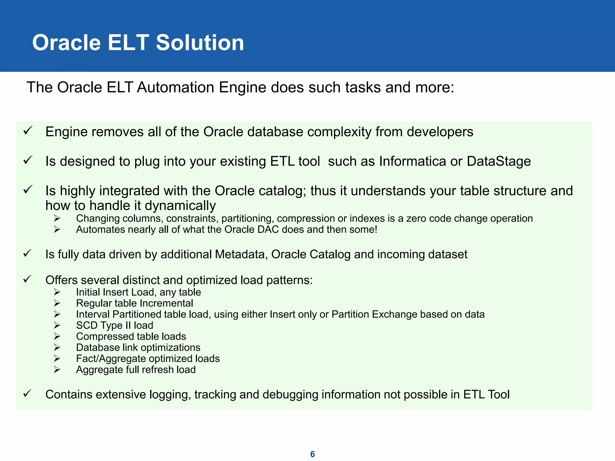 6
Oracle ELT Solution
 Engine removes all of the Oracle database complexity from developers
 Is designed to plug into your existing ETL tool such as Informatica or DataStage
 Is highly integrated with the Oracle catalog; thus it understands your table structure and
how to handle it dynamically
 Changing columns, constraints, partitioning, compression or indexes is a zero code change operation
 Automates nearly all of what the Oracle DAC does and then some!
 Is fully data driven by additional Metadata, Oracle Catalog and incoming dataset
 Offers several distinct and optimized load patterns:
 Initial Insert Load, any table
 Regular table Incremental
 Interval Partitioned table load, using either Insert only or Partition Exchange based on data
 SCD Type II load
 Compressed table loads
 Database link optimizations
 Fact/Aggregate optimized loads
 Aggregate full refresh load
 Contains extensive logging, tracking and debugging information not possible in ETL Tool
The Oracle ELT Automation Engine does such tasks and more:
 