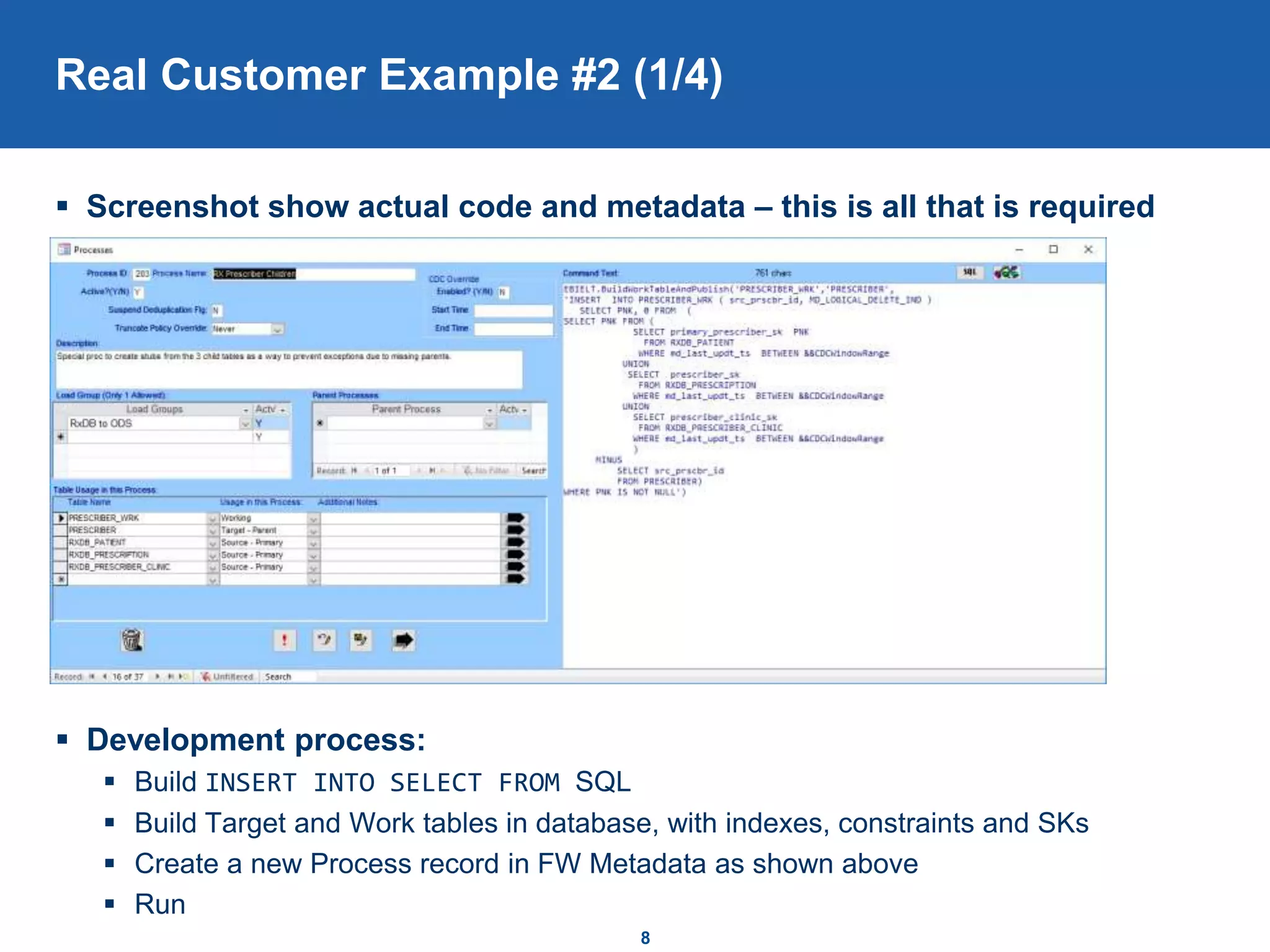 Real Customer Example #2 (1/4)
 Screenshot show actual code and metadata – this is all that is required
 Development process:
 Build INSERT INTO SELECT FROM SQL
 Build Target and Work tables in database, with indexes, constraints and SKs
 Create a new Process record in FW Metadata as shown above
 Run
8
 