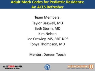 Adult Mock Codes for Pediatric Residents:
An ACLS Refresher
Team Members:
Taylor Bagwell, MD
Beth Storm, MD
Kim Nelson
Lee Crawley, MS, RRT-NPS
Tonya Thompson, MD
Mentor: Doreen Tooch
 