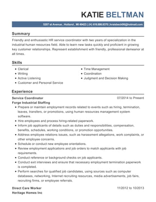 Summary
Skills
Experience
KATIE BELTMAN
5207 st Avenue , Holland , MI 49423 | (H) 616.886.8370 | kraisbeck90@hotmail.com
Friendly and enthusiastic HR service coordinator with two years of specialization in the
industrial human resources field. Able to learn new tasks quickly and proficient in growing
key customer relationships. Represent establishment with friendly, professional demeanor at
all times.
Clerical
Writing
Active Listening
Customer and Personal Service
Time Management
Coordination
Judgment and Decision Making
07/2014 to PresentService Coordinator
Forge Industrial Staffing
Prepare or maintain employment records related to events such as hiring, termination,
leaves, transfers, or promotions, using human resources management system
software.
Hire employees and process hiring-related paperwork.
Inform job applicants of details such as duties and responsibilities, compensation,
benefits, schedules, working conditions, or promotion opportunities.
Address employee relations issues, such as harassment allegations, work complaints, or
other employee concerns.
Schedule or conduct new employee orientations.
Review employment applications and job orders to match applicants with job
requirements.
Conduct reference or background checks on job applicants.
Conduct exit interviews and ensure that necessary employment termination paperwork
is completed.
Perform searches for qualified job candidates, using sources such as computer
databases, networking, Internet recruiting resources, media advertisements, job fairs,
recruiting firms, or employee referrals.
11/2012 to 10/2013Direct Care Worker
Heritage Homes Inc
 