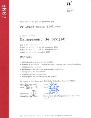 b
uIUVERSttAr
BERX
Nous certifions par 1a pr6sente que
Dr foana-Maria Simionca
a suivi- le cours
Contenu
Management de proj et
qui a eu lieu les:
Modul 1: OS/ 09/ L2 et 16 novembre 2015
Modul 2: Oe / 10/ 1,3 eL L7 novembre 2015
Modul 3: 1,9 et 20 novembre 2015
M6thodologie de projet et outils
Phases d'un projet : avant-projet, conception, planification,
r6alisation, c16ture
Management des parties prenantes, conflits,
Management du chanqement
. Communication strat6gique
. Techniques de pr6sentation en public
Le cours a 6t6 donn6 par Patricia Malanda, Zentrum PLURAL.
r,ieu,JQ,gSO h^4-
Date &C. lt- ,S
Signature rgn ure
Charq6 (e) Dir tion I' organisation des cours
Lieu,
BNF, Universitat Bern, Hofweg 11 CH-3013 Bern, info@bnf .ch, www.bnf .ch
 