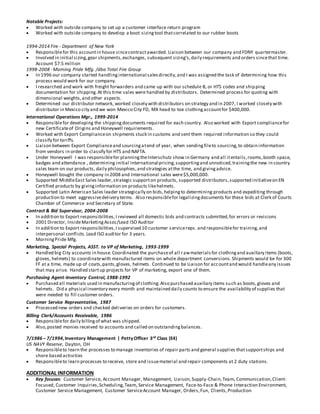 Notable Projects:
 Worked with outside company to set up a customer interface return program
 Worked with outside company to develop a boot sizingtool thatcorrelated to our rubber boots
1994-2014 Fire - Department of New York
 Responsiblefor this accountin house sincecontractawarded. Liaison between our company and FDNY quartermaster.
 Involved in initial sizing,gear shipments,exchanges, subsequent sizing’s,daily requirements and orders sincethat time.
Account $7.5 million
1998-2008 - Morning Pride Mfg. /dba Total Fire Group
 In 1996 our company started handlinginternational salesdirectly,and I was assigned the task of determining how this
process would work for our company.
 I researched and work with freight forwarders and came up with our schedule B, or HTS codes and shipping
documentation for shipping.At this time sales were handled by distributors. Determined process for quoting with
dimensional weights,and other aspects.
 Determined our distributor network, worked closely with distributors on strategy and in 2007, I worked closely with
distributor in Mexico city and we won Mexico City FD, MX head to toe clothingaccountfor $400,000.
International Operations Mgr., 1999-2014
 Responsiblefor developing the shippingdocuments required for each country. Also worked with Export compliancefor
new Certificateof Origins and Honeywell requirements.
 Worked with Export Complianceon shipments stuck in customs and sent them required information so they could
classify for tariffs.
 Liaison between Export Complianceand sourcingatend of year, when sendingfileto sourcing,to obtain information
from vendors in order to classify for HTS and NAFTA.
 Under Honeywell I was responsiblefor planningtheInterschutz show in Germany and all itentails,rooms,booth space,
badges and attendance , determining initial International pricing,supportingand unnoticed,trainingthe new in country
sales team on our products, daily philosophies,and strategies atthe time, and givingadvice.
 Honeywell bought the company in 2008 and International sales were$5,000,000.
 Supported MiddleEast Sales leader,strategic supporton products, supported distributors,supported initiativeon EN
Certified products by givinginformation on products likehelmets.
 Supported Latin American Sales leader strategically on bids,helpingto determining products and expediting through
production to meet aggressivedelivery terms. Also responsiblefor legalizingdocuments for these bids at Clerk of Courts
Chamber of Commerce and Secretary of State.
Contract & Bid Supervisor, 2004-2008
 In addition to Export responsibilities,I reviewed all domestic bids and contracts submitted,for errors or revisions
 2001 Director, InsideMarketingAssoc/Lead ISO Auditor
 In addition to Export responsibilities,I supervised 10 customer servicereps. and responsiblefor training,and
interpersonal conflicts.Lead ISO auditor for 3 years.
 MorningPride Mfg.
Marketing, Special Projects, ASST. to VP of Marketing, 1993-1999
 Handled big City accounts in house.Coordinated the purchaseof all rawmaterialsfor clothingand auxiliary items (boots,
gloves, helmets) to coordinatewith manufactured items on whole department conversions.Shipments would be for 300
FF at a time, made up of coats,pants,gloves, helmets. Continued to be Liaison for accountand would handleany issues
that may arise. Handled startup projects for VP of marketing, export one of them.
Purchasing Agent-Inventory Control, 1988-1992
 Purchased all materials used in manufacturingof clothing.Also purchased auxiliary items such as boots,gloves and
helmets. Did a physical inventory every month and maintained daily counts to ensure the availability of supplies that
were needed to fill customer orders.
Customer Service Representative, 1987
 Processed new orders and checked deliveries on orders for customers.
Billing Clerk/Accounts Receivable, 1986
 Responsiblefor daily billingof what was shipped.
 Also,posted monies received to accounts and called on outstandingbalances.
7/1986 – 7/1994,Inventory Management | PettyOfficer 3rd Class (E4)
US NAVY Reserve, Dayton, OH
 Responsibleto learn the processes to manage inventories of repair parts and general supplies thatsupportships and
shore based activities
 Responsibleto learn processes to receive, store and issuematerial and repair components at 2 duty stations.
ADDITIONAL INFORMATION
 Key focuses: Customer Service, Account Manager, Management, Liaison,Supply-Chain,Team, Communication,Client-
Focused, Customer Inquiries,Scheduling,Team, Service Management, Face-to-Face & Phone Interaction Environment,
Customer Service Management, Customer ServiceAccount Manager, Orders,Fun, Clients,Production
 