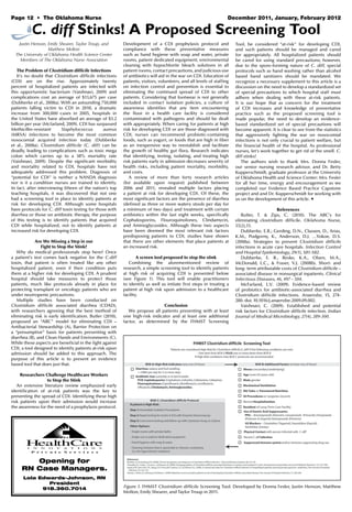 Page 12 • The oklahoma Nurse	 December 2011, January, February 2012
C. diff Stinks! A Proposed Screening Tool
Justin Henson, Emily Shearer, Taylor Troup, and
Matthew Molton
The University of Oklahoma Health Science Center
Members of The Oklahoma Nurse Association
The Problem of Clostridium difficile Infections
It’s no doubt that Clostridium difficile infections
(CDI) are on the rise. Approximately twenty
percent of hospitalized patients are infected with
this opportunistic bacterium (Vaishnavi, 2009) and
complications cost an average of $13,675 per case
(Dubberke et al., 2008a). With an astounding 750,000
patients falling victim to CDI in 2010, a dramatic
increase from 300,000 cases in 2005, hospitals in
the United States have absorbed an average of $3.2
billion per year (Mcfarland, 2009). CDI has surpassed
Methicillin-resistant Staphylococcus aureus
(MRSA) infections to become the most common
nosocomial acquired infection today (Dubberke
et al., 2008a). Clostridium difficile (C. diff) can be
deadly, leading to complications such as toxic mega
colon which carries up to a 38% mortality rate
(Vaishnavi, 2009). Despite the significant morbidity
and mortality related to CDI, hospitals have not
adequately addressed this problem. Diagnosis of
“potential for CDI” is neither a NANDA diagnosis
nor is it a condition nurses are trained to identify.
In fact, after interviewing fifteen of the nation’s top
teaching hospitals, it was discovered that not one
had a screening tool in place to identify patients at
risk for developing CDI. Although some hospitals
have protocols for C. diff toxin testing for those with
diarrhea or those on antibiotic therapy, the purpose
of this testing is to identify patients that acquired
CDI while hospitalized, not to identify patients at
increased risk for developing CDI.
Are We Missing a Step in our
Fight to Stop the Stink?
Why do medical professionals stop here? Once
a patient’s test comes back negative for the C.diff
toxin, that patient is often treated like any other
hospitalized patient, even if their condition puts
them at a higher risk for developing CDI. A prudent
hospital should take measures to protect those
patients, much like protocols already in place for
protecting transplant or oncology patients who are
under neutropenic precautions.
Multiple studies have been conducted on
Clostridium difficile associated diarrhea (CDAD),
with researchers agreeing that the best method of
eliminating risk is early identification. Butler (2010),
proposed an “ABC” model for eliminating CDI –
Antibacterial Stewardship (A), Barrier Protection on
a “presumptive” basis for patients presenting with
diarrhea (B), and Clean Hands and Environments (C).
While these aspects are beneficial in the fight against
CDI, a tool designed to identify patients at-risk upon
admission should be added to this approach. The
purpose of this article is to present an evidence
based tool that does just that.
Researchers Challenge Healthcare Workers
to Stop the Stink
An extensive literature review emphasized early
identification of at-risk patients was the key to
preventing the spread of CDI. Identifying these high
risk patients upon their admission would increase
the awareness for the need of a prophylaxis protocol.
Development of a CDI prophylaxis protocol and
compliance with these preventative measures
such as hand hygiene with soap and water, private
rooms, patient dedicated equipment, environmental
cleaning with hypochlorite bleach solutions in all
patient rooms, contact precautions, and judicious use
of antibiotics will aid in the war on CDI. Education of
patients, visitors, volunteers, and all levels of staffing
on infection control and prevention is essential to
eliminating the continued spread of CDI to other
patients. Considering that footwear is not generally
included in contact isolation policies, a culture of
awareness identifies that any item encountering
the floor in a health care facility is considered
contaminated with pathogens and should be dealt
with appropriately. When caring for patients at high
risk for developing CDI or are those diagnosed with
CDI, nurses can recommend probiotic-containing
foods, such as yogurt, or foods that are high in fiber
as an inexpensive way to reestablish and facilitate
the growth of healthy gut flora. Research indicates
that identifying, testing, isolating, and treating high
risk patients early in admission decreases severity of
health risks, including patient mortality, morbidity,
and costs.
A review of more than forty research articles
(list available upon request) published between
2006 and 2011, revealed multiple factors placing
a patient at risk for developing CDI. Of these, the
most significant factors are the presence of diarrhea
(defined as three or more watery stools per day for
a minimum of two days) and treatment with certain
antibiotics within the last eight weeks, specifically
Cephalosporins, Flouroquinolones, Clindamycin,
and Aminoglycosides. Although these two aspects
have been deemed the most relevant risk factors
predisposing patients to CDI, studies have shown
that there are other elements that place patients at
an increased risk.
A screen tool proposed to stop the stink
Combining the aforementioned review of
research, a simple screening tool to identify patients
at high risk of acquiring CDI is presented below
(see Figure 1). This tool will enable practitioners
to identify as well as initiate first steps in treating a
patient at high risk upon admission to a healthcare
facility.
Conclusion
We propose all patients presenting with at least
one high-risk indicator and at least one additional
factor, as determined by the FHMST Screening
Tool, be considered “at-risk” for developing CDI,
and such patients should be managed and cared
for appropriately. All hospitalized patients should
be cared for using standard precautions; however,
due to the spore-forming nature of C. diff, special
protocols such as hand washing rather than alcohol
based hand sanitizers should be mandated. We
recognize a necessary supplement to this article is a
discussion on the need to develop a standardized set
of special precautions to which hospital staff must
adhere when dealing with these at-risk patients.
It is our hope that as concern for the treatment
of CDI increases and knowledge of preventative
practice such as the proposed screening tool is
made popular, the need to develop an evidence-
based standardized set of special precautions will
become apparent. It is clear to see from the statistics
that aggressively fighting the war on nosocomial
infections is not only crucial to patient welfare, but
the financial health of the hospital. As professional
nurses, let’s work together to get rid of the smell. C.
diff stinks!
The authors wish to thank Mrs. Donna Fesler,
our senior nursing research advisor, and Dr. Betty
Kupperschmidt, graduate professor at the University
of Oklahoma Health and Science Center: Mrs. Fesler
for all her time, energy and encouragement as we
completed our Evidence Based Practice Capstone
project and and Dr. Kupperschmidt for working with
us on the development of this article. ★
References
Butler, T. & Zips, C. (2010). The ABC’s for
eliminating clostridium difficile. Oklahoma Nurse,
55(2),15.
Dubberke, E.R.; Gerding, D.N., Classen, D., Arias,
K.M., Podgorny, K., Anderson, D.J. …Yokoe, D.S.
(2008a). Strategies to prevent Clostridium difficile
infections in acute care hospitals. Infection Control
and Hospital Epidemiology, 29(1), S81-S82.
Dubberke, E. R., Reske, K.A., Olsen, M.A.,
McDonald, L.C., & Fraser, V.J. (2008b). Short- and
long- term attributable costs of Clostridium difficile –
associated disease in nonsurgical inpatients. Clinical
Infectious Diseases, 46, 497 – 504.
McFarland, L.V. (2009). Evidence-based review
of probiotics for antibiotic-associated diarrhea and
Clostridium difficile infections. Anaerobe, 15, 274-
280. doi: 10.1016/j.anaerobe.2009.09.002.
Vaishnavi, C. (2009). Established and potential
risk factors for Clostridium difficile infection. Indian
Journal of Medical Microbiology, 27(4), 289-300.
Figure 1. FHMST Clostridium difficile Screening Tool. Developed by Donna Fesler, Justin Henson, Matthew
Molton, Emily Shearer, and Taylor Troup in 2011.
Opening for
RN Case Managers.
Lola Edwards-Johnson, RN
President
918.360.7014
 