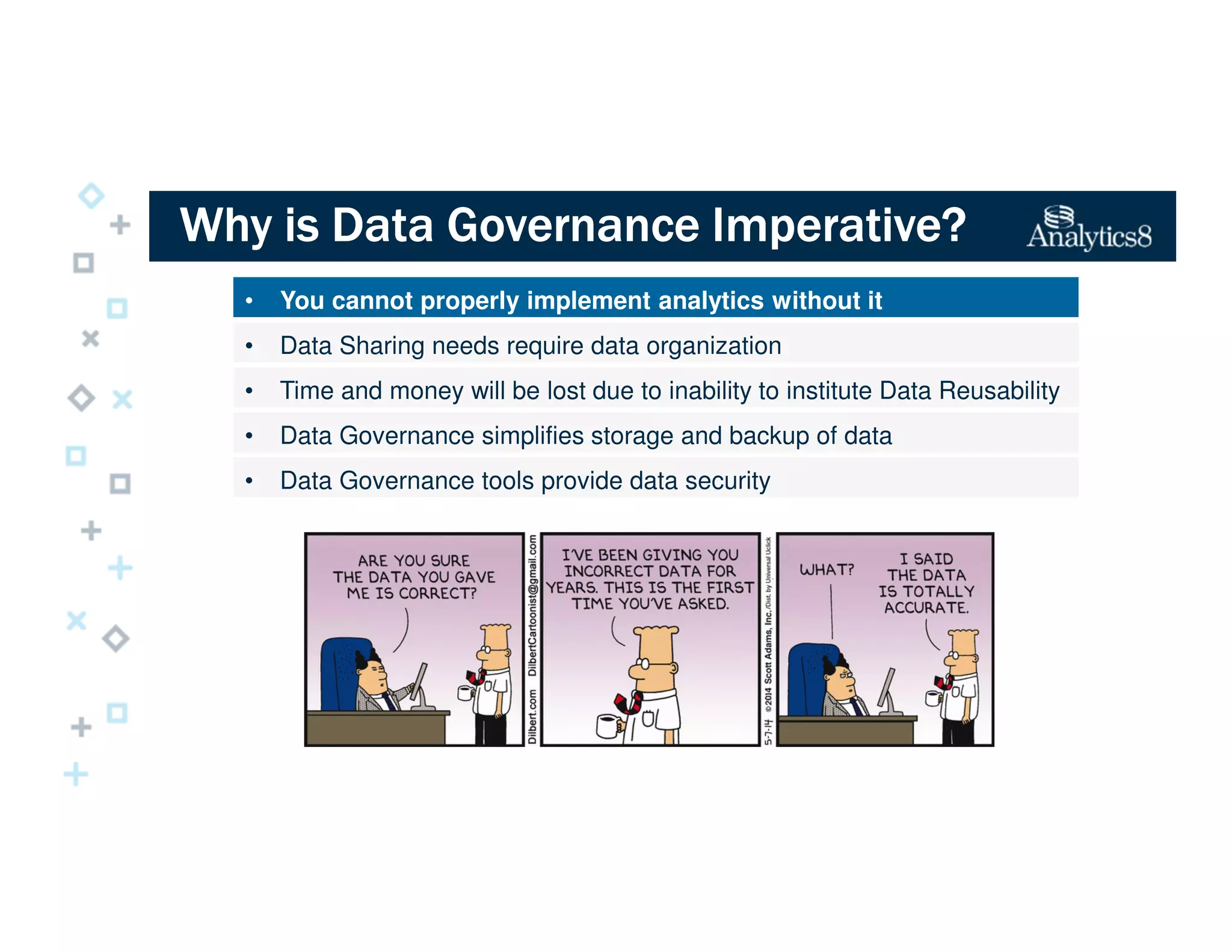 Why is Data Governance Imperative?Why is Data Governance Imperative?Why is Data Governance Imperative?Why is Data Governance Imperative?
• You cannot properly implement analytics without it
• Data Sharing needs require data organization
• Time and money will be lost due to inability to institute Data Reusability
• Data Governance simplifies storage and backup of data
• Data Governance tools provide data security
 
