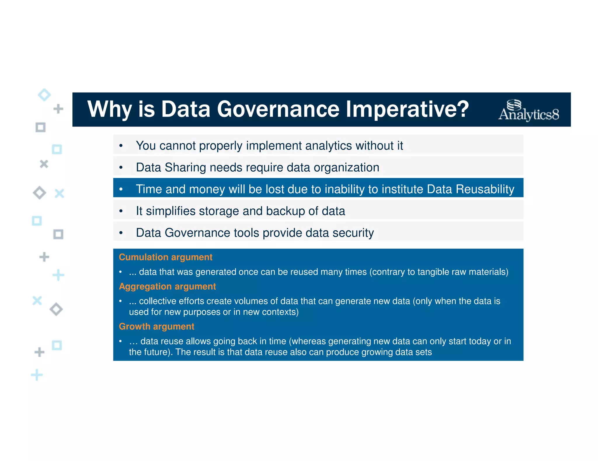 Why is Data Governance Imperative?Why is Data Governance Imperative?Why is Data Governance Imperative?Why is Data Governance Imperative?
• You cannot properly implement analytics without it
• Data Sharing needs require data organization
• Time and money will be lost due to inability to institute Data Reusability
• It simplifies storage and backup of data
• Data Governance tools provide data security
Cumulation argument
• ... data that was generated once can be reused many times (contrary to tangible raw materials)
Aggregation argument
• ... collective efforts create volumes of data that can generate new data (only when the data is
used for new purposes or in new contexts)
Growth argument
• … data reuse allows going back in time (whereas generating new data can only start today or in
the future). The result is that data reuse also can produce growing data sets
 