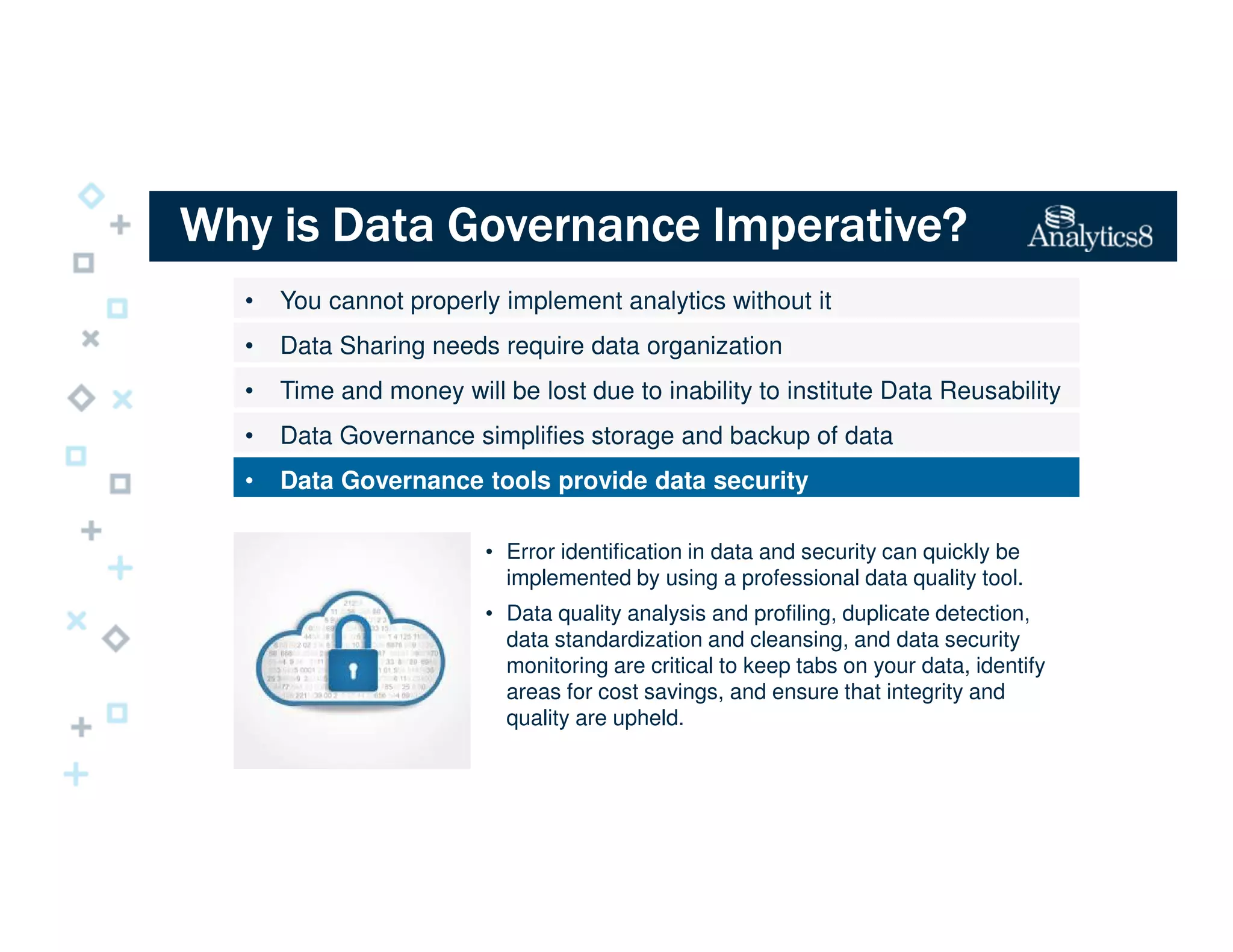 Why is Data Governance Imperative?Why is Data Governance Imperative?Why is Data Governance Imperative?Why is Data Governance Imperative?
• You cannot properly implement analytics without it
• Data Sharing needs require data organization
• Time and money will be lost due to inability to institute Data Reusability
• Data Governance simplifies storage and backup of data
• Data Governance tools provide data security
• Error identification in data and security can quickly be
implemented by using a professional data quality tool.
• Data quality analysis and profiling, duplicate detection,
data standardization and cleansing, and data security
monitoring are critical to keep tabs on your data, identify
areas for cost savings, and ensure that integrity and
quality are upheld.
 