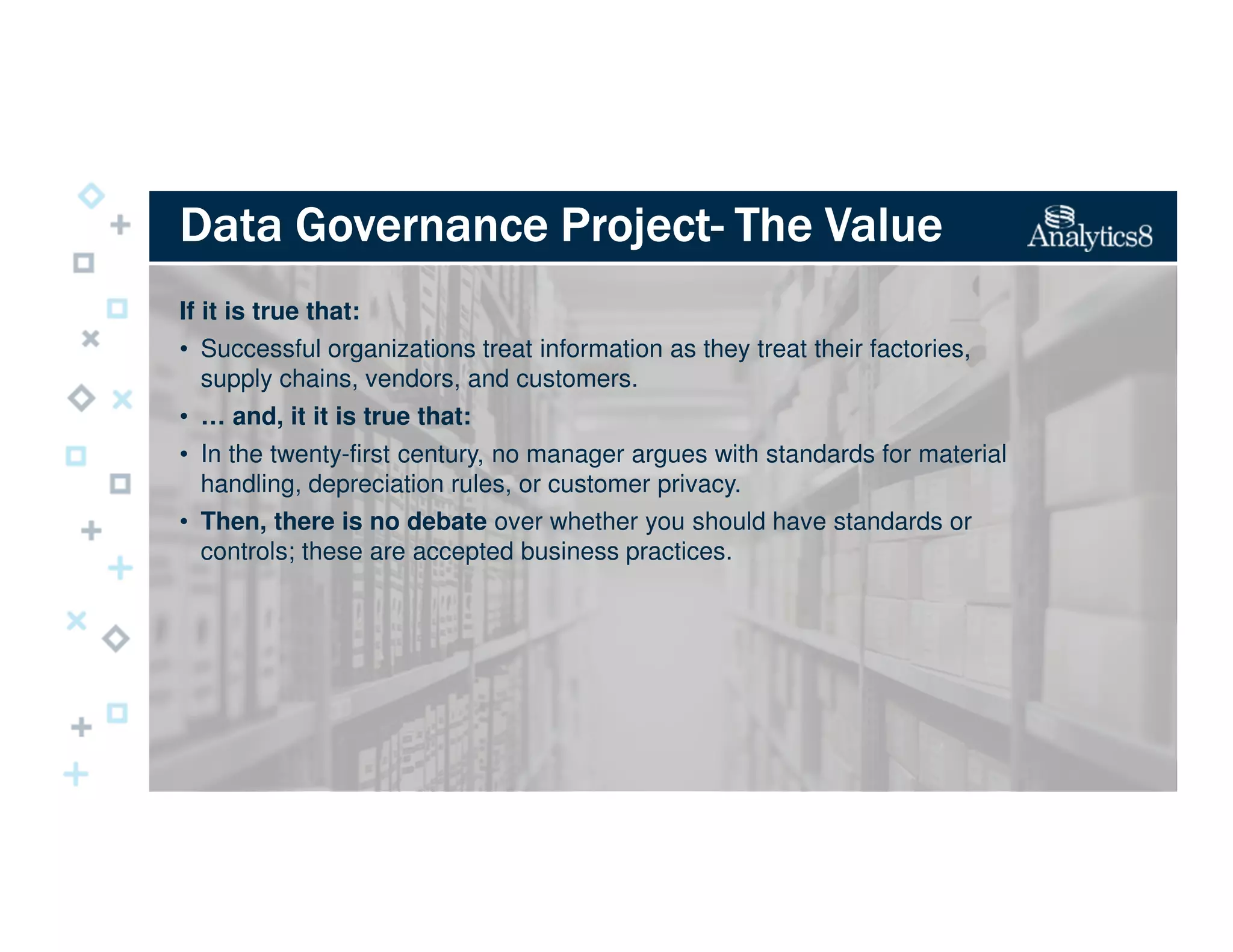 Data Governance ProjectData Governance ProjectData Governance ProjectData Governance Project---- The ValueThe ValueThe ValueThe Value
If it is true that:
• Successful organizations treat information as they treat their factories,
supply chains, vendors, and customers.
• … and, it it is true that:
• In the twenty-first century, no manager argues with standards for material
handling, depreciation rules, or customer privacy.
• Then, there is no debate over whether you should have standards or
controls; these are accepted business practices.
 